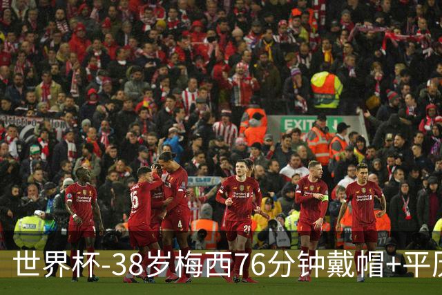 世界杯-38岁梅西76分钟戴帽+平历史纪录 阿根廷3-0阿尔及利亚